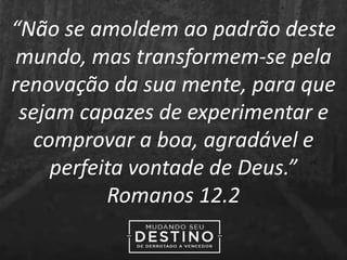 “Não se amoldem ao padrão deste
mundo, mas transformem-se pela
renovação da sua mente, para que
sejam capazes de experimentar e
comprovar a boa, agradável e
perfeita vontade de Deus.”
Romanos 12.2
 