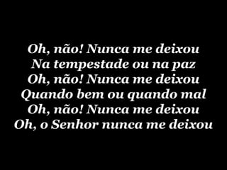 Oh, não! Nunca me deixou
  Na tempestade ou na paz
  Oh, não! Nunca me deixou
 Quando bem ou quando mal
  Oh, não! Nunca me deixou
Oh, o Senhor nunca me deixou
 