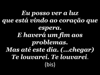 Eu posso ver a luz
que está vindo ao coração que
            espera.
     E haverá um fim aos
          problemas.
 Mas até este dia. (...chegar)
  Te louvarei. Te louvarei.
              (bis)
 