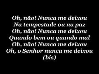 Oh, não! Nunca me deixou
  Na tempestade ou na paz
  Oh, não! Nunca me deixou
 Quando bem ou quando mal
  Oh, não! Nunca me deixou
Oh, o Senhor nunca me deixou
            (bis)
 