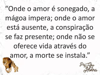“Onde o amor é sonegado, a
mágoa impera; onde o amor
está ausente, a conspiração
se faz presente; onde não se
oferece vida através do
amor, a morte se instala.”
 