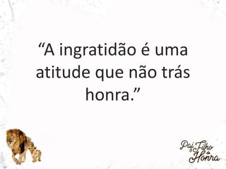 “A ingratidão é uma
atitude que não trás
honra.”
 