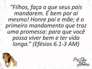 “Filhos, faça o que seus pais
mandarem. É bem por aí
mesmo! Honre pai e mãe; é o
primeiro mandamento que traz
uma promessa: para que você
possa viver bem e ter vida
longa.” (Efésios 6.1-3 AM)
 