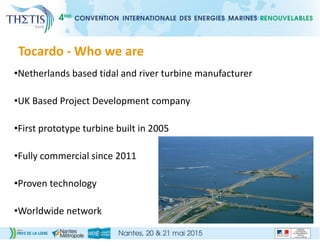 Tocardo - Who we are
•Netherlands based tidal and river turbine manufacturer
•UK Based Project Development company
•First prototype turbine built in 2005
•Fully commercial since 2011
•Proven technology
•Worldwide network
 