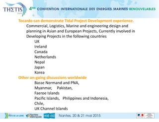 Tocardo can demonstrate Tidal Project Development experience.
Commercial, Logistics, Marine and engineering design and
planning in Asian and European Projects, Currently involved in
Developing Projects in the following countries
UK
Ireland
Canada
Netherlands
Nepal
Japan
Korea
Other on-going discussions worldwide
Basse Normand and PNA,
Myanmar, Pakistan,
Faeroe Islands
Pacific Islands, Philippines and Indonesia,
Chile,
UK Channel Islands
 
