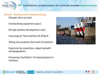 Tocardo - Starting small and growing big
Cheaper start up costs.
Standardising equipment specs’.
No high product development costs
Focussing on Tidal and River & off grid.
Taking only products that work to investors.
Expansion by acquisition, organic growth
and geographics,
Presenting “portfolios” of mixed projects to
Investors.
 