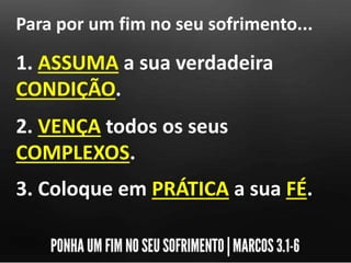 Para por um fim no seu sofrimento...
1. ASSUMA a sua verdadeira
CONDIÇÃO.
2. VENÇA todos os seus
COMPLEXOS.
3. Coloque em PRÁTICA a sua FÉ.
 