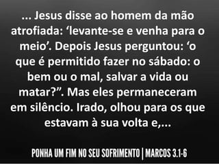 ... Jesus disse ao homem da mão
atrofiada: ‘levante-se e venha para o
meio’. Depois Jesus perguntou: ‘o
que é permitido fazer no sábado: o
bem ou o mal, salvar a vida ou
matar?”. Mas eles permaneceram
em silêncio. Irado, olhou para os que
estavam à sua volta e,...
 