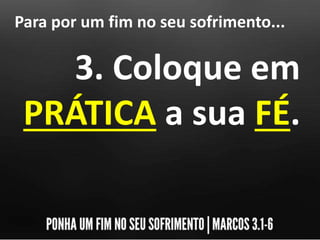 Para por um fim no seu sofrimento...
3. Coloque em
PRÁTICA a sua FÉ.
 
