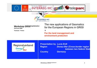 IVC




                                                The new applications of Geomatics
Workshop            GRISICapitalisation
24nd june 2008                                  for the European Regions in GRISI
Toulouse – France                               +
                                                For the land management and
                                                environment protection



                                          Presentation by Lucia Erdt
                                          Region          Donau-Iller (Cross-border region
                                                                  between two federal States)
                                          Country         Germany




                                          Workshop GRISICapitalisation              1
 