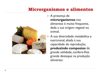 Microrganismos e alimentos
 A presença de
microrganismos nos
alimentos é muito frequente,
dada a sua origem vegetal ou
animal.
 A sua diversidade metabólica e
nutricional, aliada à sua
capacidade de reprodução,
produzindo compostos de
grande utilidade, confere-lhes
grande destaque na produção
alimentar.
 