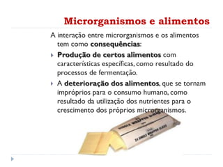 A interação entre microrganismos e os alimentos
tem como consequências:
 Produção de certos alimentos com
características específicas, como resultado do
processos de fermentação.
 A deterioração dos alimentos, que se tornam
impróprios para o consumo humano, como
resultado da utilização dos nutrientes para o
crescimento dos próprios microrganismos.
Microrganismos e alimentos
 