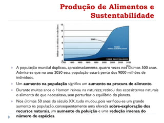 Produção de Alimentos e
Sustentabilidade
 A população mundial duplicou, aproximadamente, quatro vezes nos últimos 500 anos.
Admite-se que no ano 2050 essa população estará perto dos 9000 milhões de
indivíduos.
 Um aumento na população significa um aumento na procura de alimento.
 Durante muitos anos o Homem reinou na natureza; retirou dos ecossistemas naturais
o alimento de que necessitava, sem perturbar o equilíbrio do planeta.
 Nos últimos 50 anos do século XX, tudo mudou, pois verificou-se um grande
aumento na população, consequentemente uma elevada sobre-exploração dos
recursos naturais, um aumento da poluição e uma redução imensa do
número de espécies.
 
