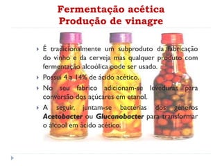 Fermentação acética
Produção de vinagre
 É tradicionalmente um subproduto da fabricação
do vinho e da cerveja mas qualquer produto com
fermentação alcoólica pode ser usado.
 Possui 4 a 14% de ácido acético.
 No seu fabrico adicionam-se leveduras para
conversão dos açúcares em etanol.
 A seguir, juntam-se bactérias dos géneros
Acetobacter ou Glucanobacter para transformar
o álcool em ácido acético.
 