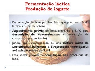 Fermentação láctica
Produção de iogurte
 Fermentação do leite por bactérias que produzem ácido
láctico a partir da lactose.
 Aquecimento prévio do leite, entre 86 a 93ºC para
destruição de contaminantes e degradação de
compostos (pasteurização).
 Junção, após arrefecimento, de uma cultura mista de
Lactobacillus bulgaricus e Streptococus thermophilus
até atingir acidez de 3 a 5.
 Essa acidez provoca a coagulação das proteínas do
leite.
 
