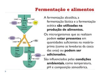 Fermentação e alimentos
A fermentação alcoólica, a
fermentação láctica e a fermentação
acética são utilizadas na
produção de alimentos.
Os microrganismos que as realizam
podem estar presentes em
quantidades suficientes na matéria-
prima (como as leveduras da casca
das uvas) ou podem ser
adicionados.
São influenciados pelas condições
ambientais, como temperatura,
pH e composição atmosférica.
 