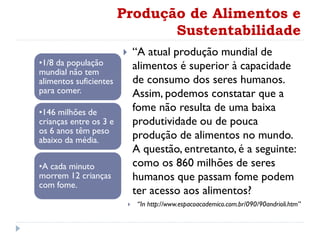 Produção de Alimentos e
Sustentabilidade
 “A atual produção mundial de
alimentos é superior à capacidade
de consumo dos seres humanos.
Assim, podemos constatar que a
fome não resulta de uma baixa
produtividade ou de pouca
produção de alimentos no mundo.
A questão, entretanto, é a seguinte:
como os 860 milhões de seres
humanos que passam fome podem
ter acesso aos alimentos?
 “In http://www.espacoacademico.com.br/090/90andrioli.htm”
•1/8 da população
mundial não tem
alimentos suficientes
para comer.
•146 milhões de
crianças entre os 3 e
os 6 anos têm peso
abaixo da média.
•A cada minuto
morrem 12 crianças
com fome.
 