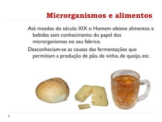 Microrganismos e alimentos
Até meados do século XIX o Homem obteve alimentos e
bebidas sem conhecimento do papel dos
microrganismos no seu fabrico.
Desconheciam-se as causas das fermentações que
permitiam a produção de pão, de vinho, de queijo, etc.
 