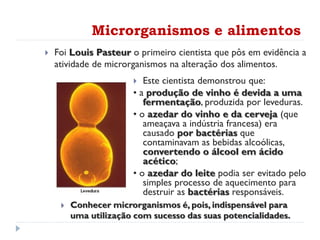  Foi Louis Pasteur o primeiro cientista que pôs em evidência a
atividade de microrganismos na alteração dos alimentos.
 Este cientista demonstrou que:
• a produção de vinho é devida a uma
fermentação, produzida por leveduras.
• o azedar do vinho e da cerveja (que
ameaçava a indústria francesa) era
causado por bactérias que
contaminavam as bebidas alcoólicas,
convertendo o álcool em ácido
acético;
• o azedar do leite podia ser evitado pelo
simples processo de aquecimento para
destruir as bactérias responsáveis.
Microrganismos e alimentos
 Conhecer microrganismos é, pois, indispensável para
uma utilização com sucesso das suas potencialidades.
 
