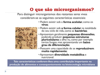 O que são microrganismos?
• Podem existir sob a forma acelular, como os
vírus;
• Podem existir sob a forma celular na totalidade
do seu ciclo de vida, como as bactérias;
• Apresentam geralmente pequenas dimensões,
podendo produzir pequenas estruturas
pluricelulares a olho nu, como por exemplo
certos fungos, mas apresentando um baixo
grau de diferenciação;
• Possuem uma capacidade de se reproduzirem
muito rapidamente;
• Apresentam diversidade metabólica e
nutricional.
Tais características conferem-lhes uma contribuição importante na
produção de alimentos e consequentemente na biotecnologia microbiana.
Para distinguir microrganismos dos restantes seres vivos
consideram-se as seguintes características essenciais:
 