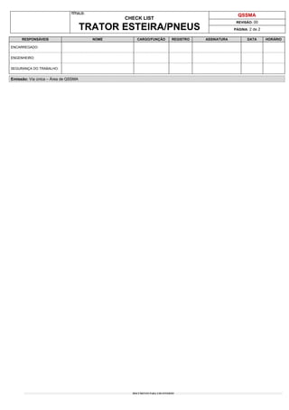 TÍTULO:
CHECK LIST
TRATOR ESTEIRA/PNEUS
QSSMA
REVISÃO: 00
PÁGINA: 2 de 2
DOCUMENTO PARA USO INTERNO
RESPONSÁVEIS NOME CARGO/FUNÇÃO REGISTRO ASSINATURA DATA HORÁRIO
ENCARREGADO:
ENGENHEIRO:
SEGURANÇA DO TRABALHO:
Emissão: Via única – Área de QSSMA
 