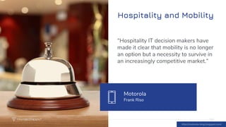 Hospitality and Mobility
16
“Hospitality IT decision makers have
made it clear that mobility is no longer
an option but a necessity to survive in
an increasingly competitive market.”
Motorola
Frank Riso
16
http://motorola-blog.blogspot.com/
 