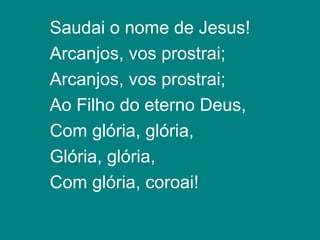 Saudai o nome de Jesus!
Arcanjos, vos prostrai;
Arcanjos, vos prostrai;
Ao Filho do eterno Deus,
Com glória, glória,
Glória, glória,
Com glória, coroai!
 