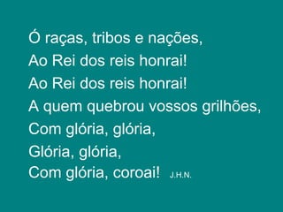 Ó raças, tribos e nações,
Ao Rei dos reis honrai!
Ao Rei dos reis honrai!
A quem quebrou vossos grilhões,
Com glória, glória,
Glória, glória,
Com glória, coroai! J.H.N.
 