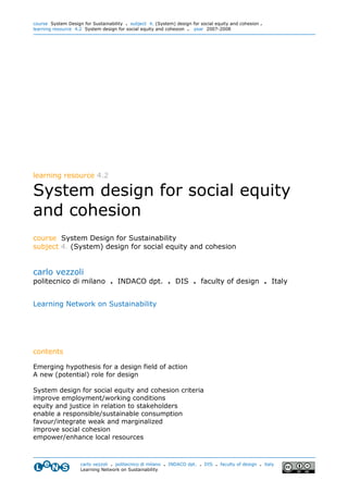 course System Design for Sustainability . subject 4. (System) design for social equity and cohesion .
learning resource 4.2 System design for social equity and cohesion . year 2007-2008




learning resource 4.2

System design for social equity
and cohesion
course System Design for Sustainability
subject 4. (System) design for social equity and cohesion


carlo vezzoli
politecnico di milano . INDACO dpt. . DIS . faculty of design . Italy


Learning Network on Sustainability




contents

Emerging hypothesis for a design field of action
A new (potential) role for design

System design for social equity and cohesion criteria
improve employment/working conditions
equity and justice in relation to stakeholders
enable a responsible/sustainable consumption
favour/integrate weak and marginalized
improve social cohesion
empower/enhance local resources



                    carlo vezzoli . politecnico di milano . INDACO dpt. . DIS . faculty of design . italy
                    Learning Network on Sustainability
 