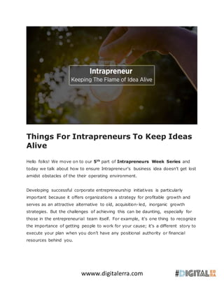 wwww.digitalerra.com
Things For Intrapreneurs To Keep Ideas
Alive
Hello folks! We move on to our 5th
part of Intrapreneurs Week Series and
today we talk about how to ensure Intrapreneur’s business idea doesn’t get lost
amidst obstacles of the their operating environment.
Developing successful corporate entrepreneurship initiatives is particularly
important because it offers organizations a strategy for profitable growth and
serves as an attractive alternative to old, acquisition-led, inorganic growth
strategies. But the challenges of achieving this can be daunting, especially for
those in the entrepreneurial team itself. For example, it's one thing to recognize
the importance of getting people to work for your cause; it’s a different story to
execute your plan when you don’t have any positional authority or financial
resources behind you.
 