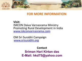 Visit:
ISKCON Daiva Varnasrama Ministry
Promoting Rural Development in India
www.iskconvarnasrama.com
OM Sri Surabhi Campaign
www.srisurabhi.org
Contact
Sriman Hari Kirtan das
E-Mail: hkd75@yahoo.com
FOR MORE INFORMATION
 