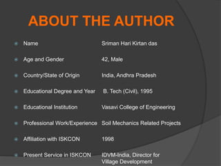 ABOUT THE AUTHOR
 Name Sriman Hari Kirtan das
 Age and Gender 42, Male
 Country/State of Origin India, Andhra Pradesh
 Educational Degree and Year B. Tech (Civil), 1995
 Educational Institution Vasavi College of Engineering
 Professional Work/Experience Soil Mechanics Related Projects
 Affiliation with ISKCON 1998
 Present Service in ISKCON IDVM-India, Director for
Village Development
 