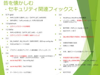 昔を懐かしむ
- セキュリティ関連フィックス -
 0.71-gold
 PHP5.3以降では動作しない（$HTTP_GET_VARS利用）
 DB作成時に「utf8_unicode_ci」を明示設定必要
 1.0-platinum
 ログインパスワードの非暗号
 1.2-delta
 PHP5.4以降対応（$HTTP_GET_VARS → $_GET）
 ログインパスワードの暗号（MD5ハッシュ）
 2.2
 DB_CHARSET, DB_COLLATE（DB照合順序）追加 wp-config.php
 完全なATOMフィードが追加
 2.3
 プラグインを含むアップデート通知機能（ダッシュボード）
 2.6
 初期パスワードの強固化（7文字、英数字（大文字小文字含む））
→ 12文字、英数字（大文字小文字含む）、記号
 secret-keyが導入（wp-config.php）
 2.7
 secret-keyが強化（SALTが追加）
 2.8
 テーマのインストールが可能に
 3.0
 WordPressとWordPress MUの統合
 インストール時に、管理者ユーザーとパスワード
を変更できるように
 3.2
 動作環境：PHP5.2.4 /MySQL 5.0以降
 IE6のサポート終了
 3.5
 XML-RPCが既定で有効化（無効設定が消えた）
 3.6
 自動保存機能の追加
 投稿ロック機能
 3.7
 本体、翻訳ファイルの自動アップデート機能
 4.0
 多言語切り替えが容易に
 FORCE_SSL_LOGINの廃止（FORCE_SSL_ADMINとし
て動作）
 オレオレ証明書（SSL自己証明書）の場合、JetPack
連携できないように・・・
 4.2
 絵文字対応
 