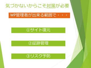 気づかないからこそ対策が必要
③リスク予防
②証跡管理
①サイト復元
WP管理者が出来る範囲で・・・
 