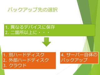 バックアップ先の選択
1. 異なるデバイスに保存
2. 二箇所以上に・・・
1. 別ハードディスク
2. 外部ハードディスク
3. クラウド
4. サーバー自体の
バックアップ
 