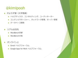 @kimipooh
 ITよろず屋（大学教員）
 ヘルプディスク、コンサルティング、コーディネーター
 コンテンツマネージャー、ネットワーク管理、サーバー管理
 データベース開発
 リアル出没先
 WordBench京都
 WordBench大阪
 オンライン上
 Gmail ヘルプフォーラム
 Google Apps for Work ヘルプフォーラム
 