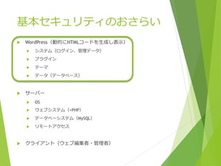 基本セキュリティのおさらい
 WordPress（動的にHTMLコードを生成し表示）
 システム（ログイン、管理データ）
 プラグイン
 テーマ
 データ（データベース）
 サーバー
 OS
 ウェブシステム（+PHP）
 データベーシステム（MySQL）
 リモートアクセス
 クライアント（ウェブ編集者・管理者）
 