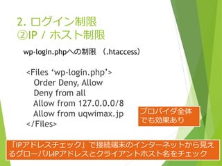 2. ログイン制限
②IP / ホスト制限
<Files ‘wp-login.php’>
Order Deny, Allow
Deny from all
Allow from 127.0.0.0/8
Allow from uqwimax.jp
</Files>
wp-login.phpへの制限 （.htaccess）
「IPアドレスチェック」で接続端末のインターネットから見え
るグローバルIPアドレスとクライアントホスト名をチェック
プロバイダ全体
でも効果あり
 