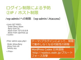 ログイン制限による予防
②IP / ホスト制限
<Limit GET POST>
Order Deny, Allow
Deny from all
Allow from 127.0.0.0/8
Allow from uqwimax.jp
</Limit>
<Files 'admin-ajax.php'>
Order Allow,Deny
Allow from all
Satisfy any
</Files>
/wp-admin/への制限 （wp-admin/.htaccess）
テーマ/プラグインによって、制限
で動作しなくなる可能性の排除
WordPress Codex 日本語版
http://wpdocs.osdn.jp/ブルート
フォース攻撃
 