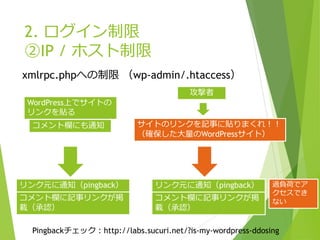 2. ログイン制限
②IP / ホスト制限
xmlrpc.phpへの制限 （wp-admin/.htaccess）
WordPress上でサイトの
リンクを貼る
リンク元に通知（pingback） リンク元に通知（pingback）
サイトのリンクを記事に貼りまくれ！！
（確保した大量のWordPressサイト）
コメント欄にも通知
コメント欄に記事リンクが掲
載（承認）
攻撃者
コメント欄に記事リンクが掲
載（承認）
過負荷でア
クセスでき
ない
Pingbackチェック：http://labs.sucuri.net/?is-my-wordpress-ddosing
 