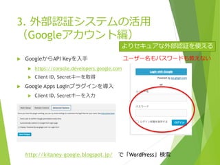  GoogleからAPI Keyを入手
 https://console.developers.google.com
 Client ID, Secretキーを取得
 Google Apps Loginプラグインを導入
 Client ID, Secretキーを入力
3. 外部認証システムの活用
（Googleアカウント編）
http://kitaney-google.blogspot.jp/ で「WordPress」検索
ユーザー名もパスワードも教えない
よりセキュアな外部認証を使える
 
