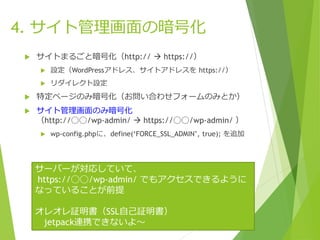 4. サイト管理画面の暗号化
 サイトまるごと暗号化（http://  https://）
 設定（WordPressアドレス、サイトアドレスを https://）
 リダイレクト設定
 特定ページのみ暗号化（お問い合わせフォームのみとか）
 サイト管理画面のみ暗号化
（http://◯◯/wp-admin/  https://◯◯/wp-admin/ ）
 wp-config.phpに、define(‘FORCE_SSL_ADMIN’, true); を追加
サーバーが対応していて、
https://◯◯/wp-admin/ でもアクセスできるように
なっていることが前提
オレオレ証明書（SSL自己証明書）
jetpack連携できないよ〜
 
