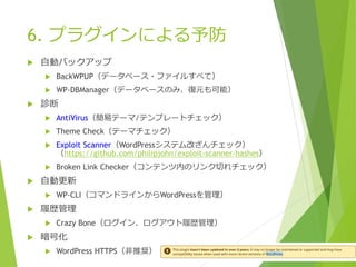 6. プラグインによる予防
 自動バックアップ
 BackWPUP（データベース・ファイルすべて）
 WP-DBManager（データベースのみ、復元も可能）
 診断
 AntiVirus（簡易テーマ/テンプレートチェック）
 Theme Check（テーマチェック）
 Exploit Scanner（WordPressシステム改ざんチェック）
（https://github.com/philipjohn/exploit-scanner-hashes）
 Broken Link Checker（コンテンツ内のリンク切れチェック）
 自動更新
 WP-CLI（コマンドラインからWordPressを管理）
 履歴管理
 Crazy Bone（ログイン、ログアウト履歴管理）
 暗号化
 WordPress HTTPS（非推奨）
 