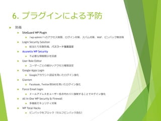 6. プラグインによる予防
 防衛
 SiteGuard WP Plugin
 /wp-admin/へのアクセス制限、ログイン対策、スパム対策、WAF、ピンバック無効等
 Login Security Solution
 総当たり攻撃防衛、パスワード強度設定
 Acunetix WP Security
 不必要な情報開示を回避
 User Role Editor
 ユーザーごとの細かいアクセス権限設定
 Google Apps Login
 Googleアカウント認証を用いたログイン強化
 Gianism
 Facebook, Twitter等SNSを用いたログイン強化
 Force Email login
 メールアドレスをユーザー名の代わりに強制することでログイン強化
 All In One WP Security & Firewall
 多機能セキュリティ対策
 WP Total Hacks
 ピンバックをブロック（セルフピンバック含む）
 