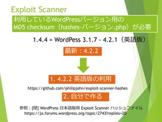 Exploit Scanner
https://github.com/philipjohn/exploit-scanner-hashes
利用しているWordPressバージョン用の
MD5 checksum（hashes-バージョン.php）が必要
1.4.4 = WordPess 3.1.7 - 4.2.1（英語版）
最新：4.2.2
参照：[閉] WordPress 日本語版用 Exploit Scanner ハッシュファイル
https://ja.forums.wordpress.org/topic/2743?replies=20
1. 4.2.2 英語版の利用
2. 自分で作る
 