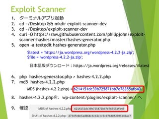 Exploit Scanner
1. ターミナルアプリ起動
2. cd ~/Desktop && mkdir exploit-scanner-dev
3. cd ~/Desktop/exploit-scanner-dev
4. curl –O https://raw.githubusercontent.com/philipjohn/exploit-
scanner-hashes/master/hashes-generator.php
5. open –a textedit hashes-generator.php
6. php hashes-generator.php > hashes-4.2.2.php
7. md5 hashes-4.2.2.php
8. hashes-4.2.2.phpを、wp-content/plugins/exploit-scanner/ へ
9. 確認
$latest = 'https://ja.wordpress.org/wordpress-4.2.2-ja.zip';
$file = 'wordpress-4.2.2-ja.zip';
日本語版ダウンロード：https://ja.wordpress.org/releases/#latest
MD5 (hashes-4.2.2.php) = 6214151dc39b725871bb7e76355afb40
 