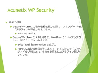 Acunetix WP Security
 過去の問題
 Secure WordPress からの名称変更した際に、アップデート時に
「プラグインが停止したとエラー」
 再度有効化すればOK
 Secure WordPress 2.0.2利用時に、WordPress 3.2.1へアップグ
レードすると、サイトが止まる
 exist signal Segmentation faultが…
 PHPのJSON拡張仕様変更によって、いくつかのライブラリ
ファイルが削除され、それを必須としたプラグイン側がハ
ングした。
 