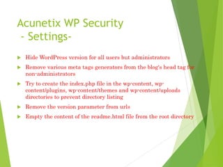 Acunetix WP Security
- Settings-
 Hide WordPress version for all users but administrators
 Remove various meta tags generators from the blog's head tag for
non-administrators
 Try to create the index.php file in the wp-content, wp-
content/plugins, wp-content/themes and wp-content/uploads
directories to prevent directory listing
 Remove the version parameter from urls
 Empty the content of the readme.html file from the root directory
 