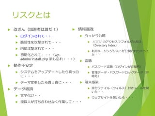 リスクとは
 改ざん（加害者は誰だ！）
 ログインされて・・・
 脆弱性を攻撃されて・・・
 内部攻撃されて・・・
 初期化されて・・・（wp-
admin/install.php 消し忘れ・・・）
 動作不安定
 システムをアップデートしたら真っ白
に・・・
 テーマ変更したら真っ白に・・・
 データ破損
 文字化け・・
 複数人が打ち合わせなく作業して・・・
 情報漏洩
 うっかり公開
 /◯◯/ のアクセスでフォルダ丸見え
（Directory Index）
 利用メーリングリストが公開されちゃって
た・・
 盗聴
 パスワード盗聴（ログインが非暗号）
 管理データ・パスワードロックデータ（非
暗号）
 端末感染
 添付ファイル（ウィルス）付きメールを開
いた・・
 ウェブサイトを開いたら・・・
 