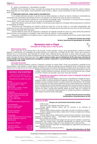 “NOSSO ENCONTRO”Página 2
Cantinho do MEJ
Porque um movimento Eucarístico Jovem
O MEJ existe:
-Para servir com alegria como Jesus serviu.
-Porque JESUS mandou deixar que os meninos e as meninas se
aproximassem dele.
-Porque JESUS chamou jovens “para estar com Ele e enviá-los a pregar”.
-Porque a Igreja precisa deles e sabe como é eficaz a oração das crianças,
adolescentes e jovens.
-Porque cada criança, adolescente e jovem precisa conhecer e amar Jesus,
presente na Eucaristia, tanto comunitária como pessoalmente, para buscar,
encontrar e realizar sua missão.
-Porque cremos que há mais alegria em dar que em receber e queremos,
oferecendo- lhe nossas vidas, responder agradecidos ao Senhor que em cada
Eucaristia se doa a todos e cada um e nos convida a dar a vida com ele.
-Porque queremos aprender na radicalidade do seguimento de JESUS em
cada momento da vida.
(extraído do novo manual do MEJ.)
Águeda (Coordenadora do Mej)
Rezemos com o Papa
Intenção de Oração para o mês de julho
TESOURO ESPIRITUAL DO CORAÇÃO DE JESUS
Oferecimento Diário_______ Missas_______ Culto Dominical_______ Visitas ao Santíssimo_______
Terços de Maria_______ Terço da Misericórdia_______ Atos de Caridade_______
Oferecimento diário
Deus, nosso Pai, eu te ofereço todo o dia de hoje: minhas orações e obras, meus pensamentos e palavras, minhas
alegrias e sofrimentos, em reparação de nossas ofensas, em união com o Coração de teu Filho, Jesus, que continua a
oferecer-se a ti na Eucaristia, pela salvação do mundo. Que o Espirito Santo, que guiou a Jesus, seja meu guia e meu
amparo neste dia, para que eu possa ser testemunha do teu amor. Com Maria, mãe de Jesus e da Igreja, rezo especialmente
pelas intenções do Santo Padre para este mês: pelos nossos irmãos que se afastaram da fé, para que, através da
nossa oração e do nosso testemunho evangélico, possam redescobrir a proximidade do Senhor misericordioso
e a beleza da vida cristã.
Intenção Universal
Deus está sempre presente, próximo e disposto a perdoar as nossas faltas. Como nos apresenta a parábola do Pai
Misericordioso, está sempre a nossa espera. Rezemos por todas as pessoas que se afastaram da fé e através do nosso
testemunho no seguimento de Cristo, possamos colaborar para que outros reencontrem a alegria da fé que sustenta a vida,
fortalece a esperança e, em meio às dificuldades do mundo conservem a paz no
coração. Sempre possível recomeçar, escrever uma nova história de vida, a graça
do Senhor sempre nos precede e seu amor dura para sempre.
Sugestão de comentário inicial para missa do Sagrado Coração de
Jesus do dia 07/07/2017.
Reunidos em grande alegria, para honrar o Sacratíssimo Coração de Jesus,
podemos refletir a sexta promessa do Sagrado Coração de Jesus: “Os pecadores
acharão em meu Coração a fonte e o oceano infinito da misericórdia”. No Coração
de Jesus podemos ver essa chama ardente de amor misericordioso que consome a
cruz e os espinhos dos nossos pecados, para lembrar-nos que a força do Amor de
Deus é infinitamente maior que as nossas falhas. O Coração de Jesus transborda
carinho por todos, movido pelo ardente desejo de levar cada um à prática do
amor e a viver a compaixão misericordiosa no cuidado dos pobres e pecadores.
Com alegria iniciemos nossa celebração...
Lourdes Pimenta Pereira da Silva
Coodenadora Arquidiocesana do AO
NOSSO ENCONTRO
Boletim Mensal do
Apostolado da Oração
FUNDADO EM OUTUBRO DE 1976
Diretor:
Pe. Mauricio Gomes dos Anjos
Av. Água Verde, n.º 1018
Água Verde
80.620-200 - Curitiba - Paraná
Tel.: (41) 3242-4174
Presidente:
Lourdes Pimenta Pereira da Silva
Rua Otávio Afonso da Silva, 486
Curitiba - Paraná
tel: (41) 3289-0299
E-mail:
lourdespimentapereira@gmail.com
Vice-presidente:
Tereza de Jesus Porega
Tel: (41) 3347-7867
Revisão ortográfica:
Lúcia Nascimento
Participação:
Coordenação Geral do AO de Curitiba,
padres, religiosos e leigos da
arquidiocese.
Impressão: Éfetagraf
Assinatura Anual:...................R$ 8,00
Assinatura Benfeitor..............R$ 15,00
N.º avulso.............................R$ 0,80
R – Assim o prometemos, ó Sacratíssimo Coração!
OREMOS: Divino Coração de Jesus, concedei-nos a graça de que temos necessidade, para sermos, agora e sempre,
filhos dedicados de vossa Igreja, vossos apóstolos neste mundo e, depois, vossos escolhidos na bem-aventurança eterna.
Assim seja.
3. TERCEIRA PRÁTICA: HORA SANTA EUCARÍSTICA
É na oração silenciosa aos pés do sacrário que as almas piedosas se elevam às alturas místicas e contemplativas,
mergulham nas profundezas dos êxtases divinos e se abrasam nas chamas do amor de Jesus na Eucaristia.
O amor a Jesus Eucarístico sempre foi o termômetro da piedade cristã. A Eucaristia é o sol que ilumina e aquece
nossas almas. Como está a hora santa no seu grupo de Apostolado da Oração?
Estas três práticas continuam sendo válidas, e nos tempos atuais adquirem conotação diferenciada para os membros
do Apostolado da Oração.
Precisamos ser missionários do mistério central da nossa Fé, a Cruz de Cristo e o seu lado transpassado, que
evidenciam-se em todas as sextas feiras. Depois divulguemos a devoção da primeira sexta-feira do mês e as doze promessas
feitas a Santa Margarida Maria Alacoque.
Quando fazemos nosso ato de reparação e desagravo ao Sagrado Coração de Jesus ou a Hora Santa,não podemos
fazê-los como um ato mágico ou ritualístico, mas como meio de reavivar a nossa caridade cristã.
Busquemos a fidelidade ao Coração de Jesus e experimentaremos o dom da Misericórdia divina, sendo testemunhas
autênticas do Evangelho.
Pe Mauricio Gomes dos Anjos
Diretor Espiritual do Apostolado da Oração
 